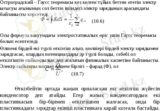 Остроградский – Гаусс теоремасы кез келген тұйық беттен өтетін электр ығысуы ағынының сол беттің ішіндегі электр зарядының арасындағы байланысты көрсетеді. (10.6) Осы формула вакуумдағы электростатикалық өріс үшін Гаусс теоремасы болып есептеледі. Өлшемі бірдей екі түрлі өткізгіш алып, мөлшері бірдей электр зарядымен зарядтасақ, олардың потенциалдары әр түрлі болады, себебі ол өткізгіштің сыйымдылық деп аталатын физикалық қасиетіне байланысты. Электр сыйымдылықтың өлшем бірлігі – фарад (Ф), ол (10.7) Өткізбейтін ортада жақын орналасқан екі өткізгіш жүйесін конденсотор деп атайды. Егер жазық конденсатордың екі пластинкасын бір-бірімен өткізгішпен жалғасақ, онда бір пластинкадағы зарядтар екінші пластинкаға қарай қозғала бастайды. 